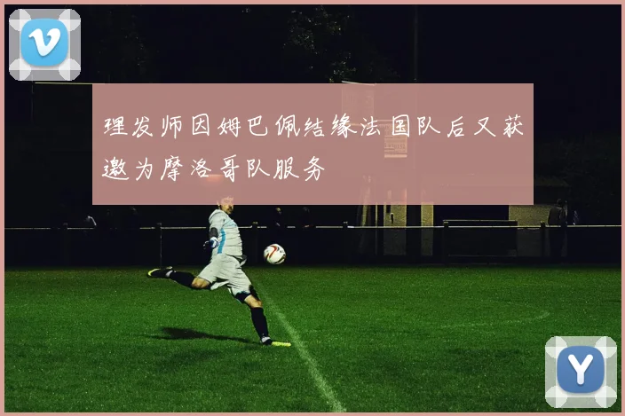 理发师因姆巴佩结缘法国队后又获邀为摩洛哥队服务