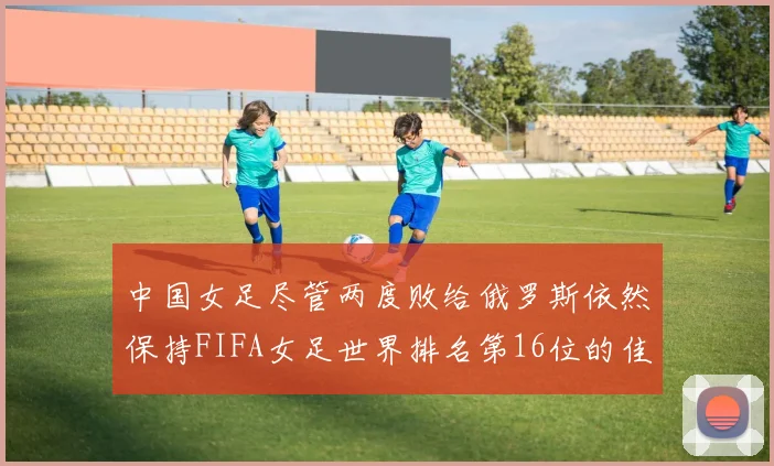 中国女足尽管两度败给俄罗斯依然保持FIFA女足世界排名第16位的佳绩