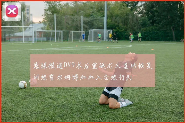 意媒报道DV9术后重返尤文基地恢复训练霍尔姆博加加入合练行列