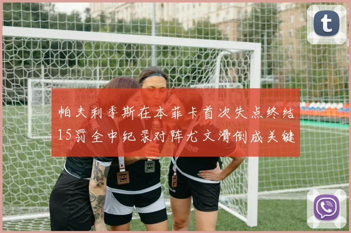 帕夫利季斯在本菲卡首次失点终结15罚全中纪录对阵尤文滑倒成关键时刻