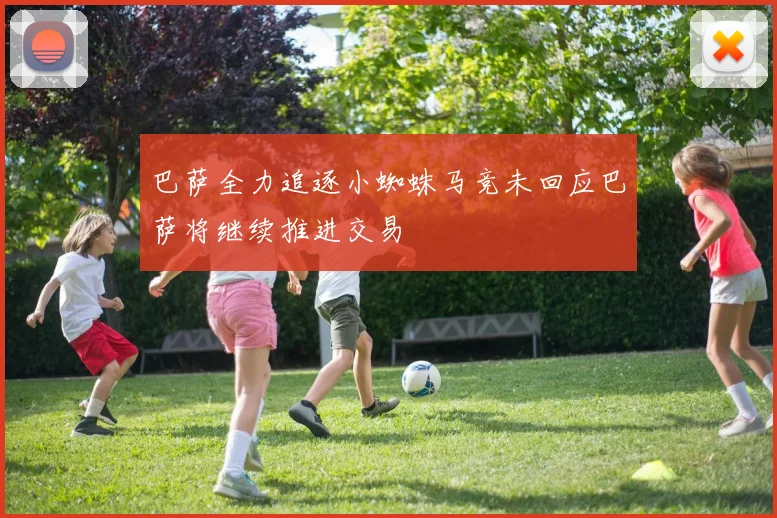 巴萨全力追逐小蜘蛛马竞未回应巴萨将继续推进交易