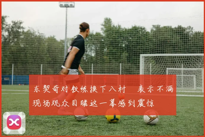 东契奇对教练换下八村塁表示不满现场观众目睹这一幕感到震惊