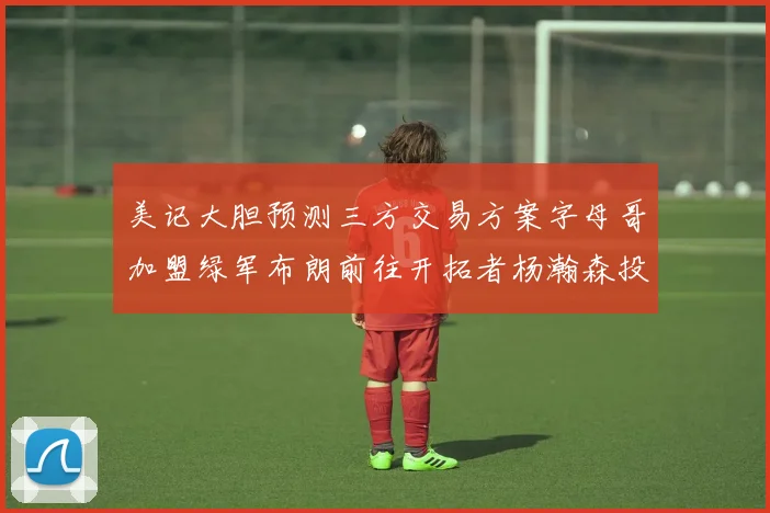 美记大胆预测三方交易方案字母哥加盟绿军布朗前往开拓者杨瀚森投奔雄鹿