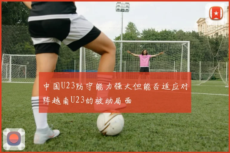 中国U23防守能力强大但能否适应对阵越南U23的被动局面