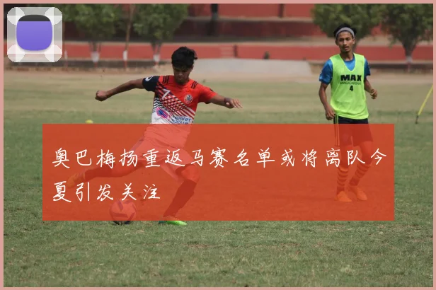 奥巴梅扬重返马赛名单或将离队今夏引发关注