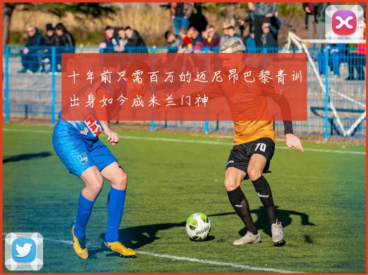 十年前只需百万的迈尼昂巴黎青训出身如今成米兰门神