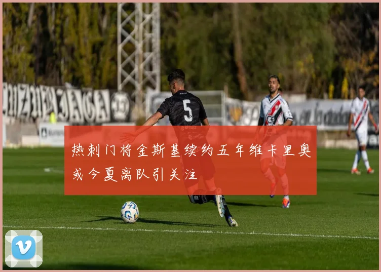 热刺门将金斯基续约五年维卡里奥或今夏离队引关注