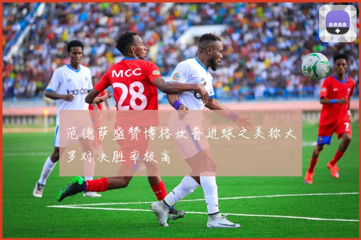 范德萨盛赞博格坎普进球之美称大罗对决胜率极高
