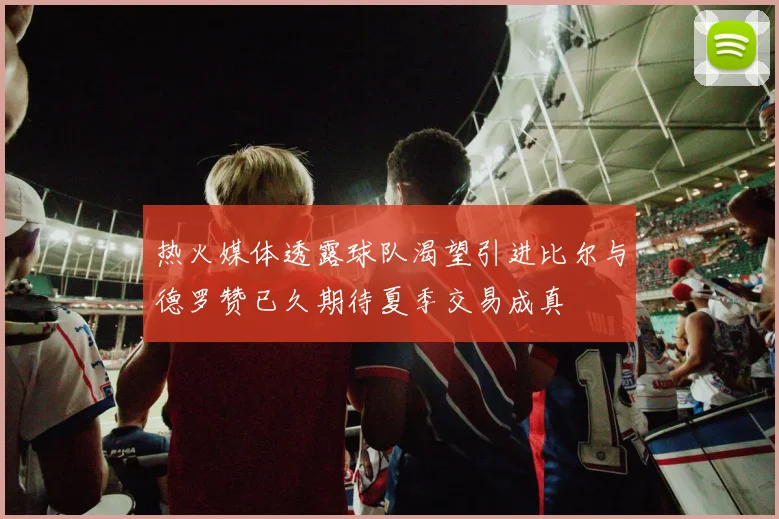 热火媒体透露球队渴望引进比尔与德罗赞已久期待夏季交易成真