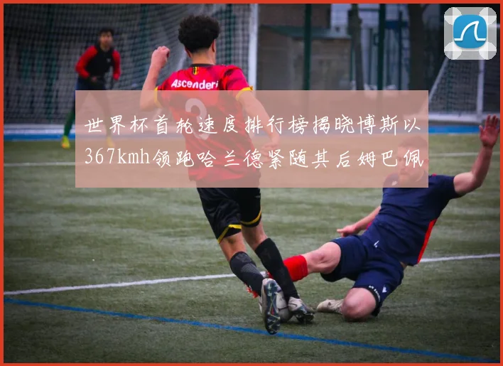 世界杯首轮速度排行榜揭晓博斯以367kmh领跑哈兰德紧随其后姆巴佩位列第九