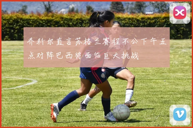 乔科尔直言苏格兰赛程不公下午五点对阵巴西将面临巨大挑战