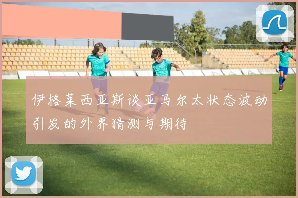 伊格莱西亚斯谈亚马尔太状态波动引发的外界猜测与期待