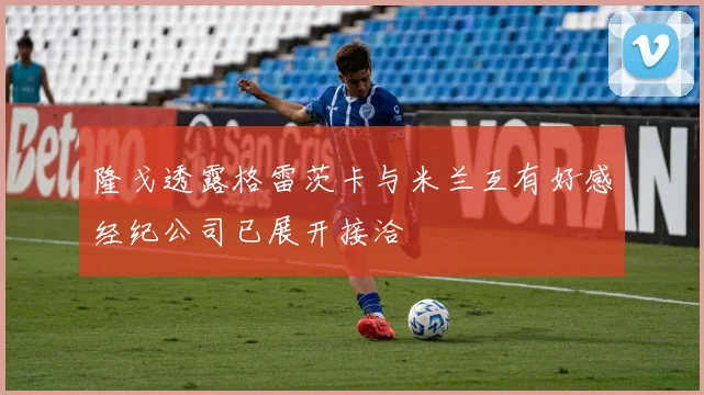 隆戈透露格雷茨卡与米兰互有好感经纪公司已展开接洽