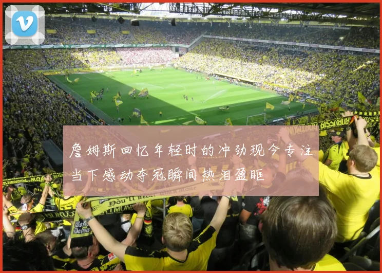 詹姆斯回忆年轻时的冲劲现今专注当下感动夺冠瞬间热泪盈眶