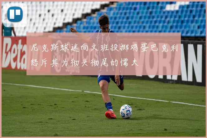 尼克斯球迷向文班投掷鸡蛋巴克利怒斥其为彻头彻尾的懦夫