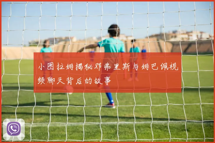 小图拉姆揭秘邓弗里斯与姆巴佩视频聊天背后的故事